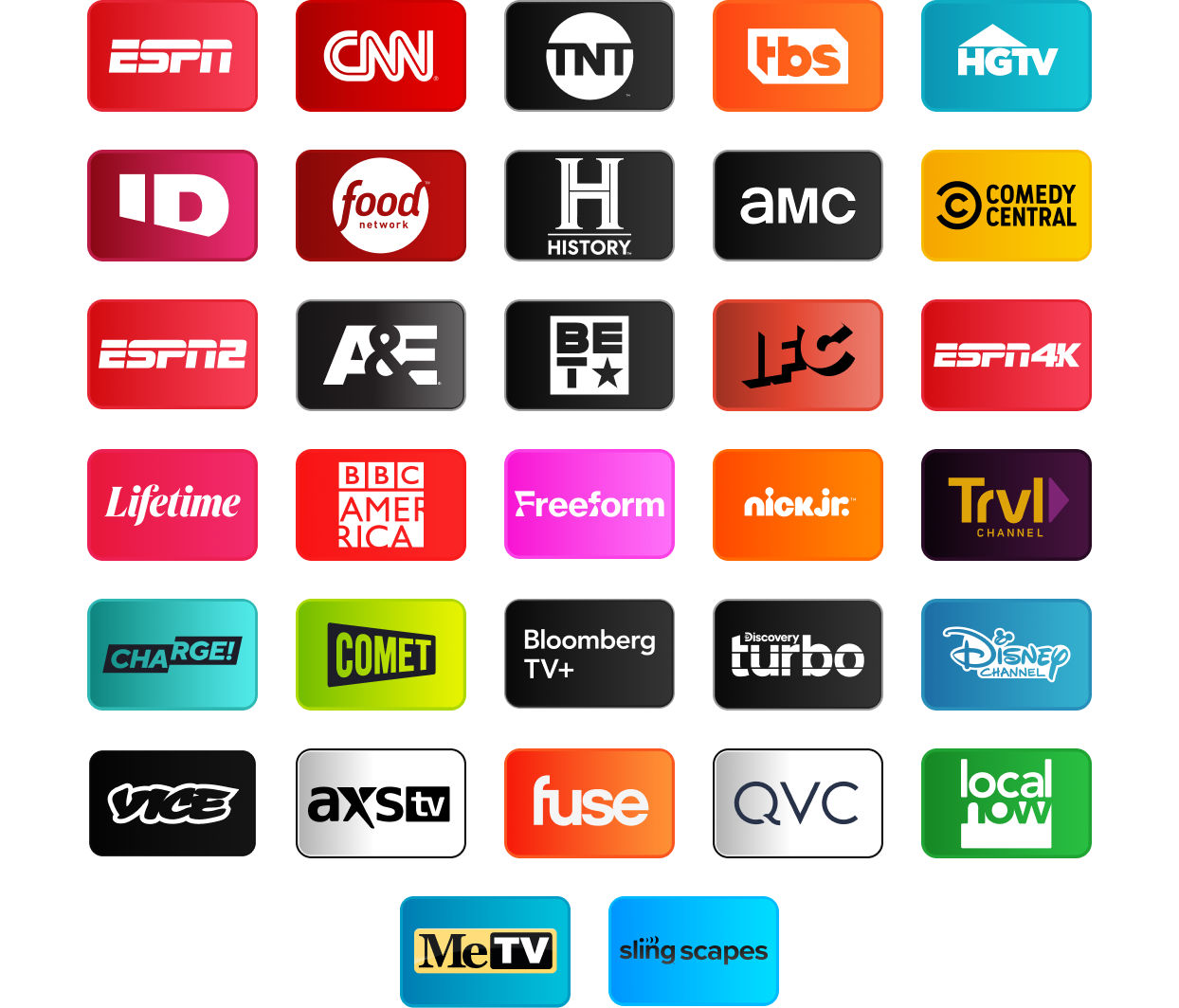 ESPN, CNN, TNT, TBS, HGTV, Investigation Discovery, Food Network, History Channel, AMC, Comedy Central, ESPN2, A&E, BET, IFC, ESPN4K, Lifetime, BBC America, Freeform, Nick Jr., Travel Channel, Charge!, Comet, Bloomberg TV+, Discovery Turbo, Disney Channel, Vice, AXS TV, Fuse, QVC, Local Now, MeTV, Slingscapes, Slingscapes 2