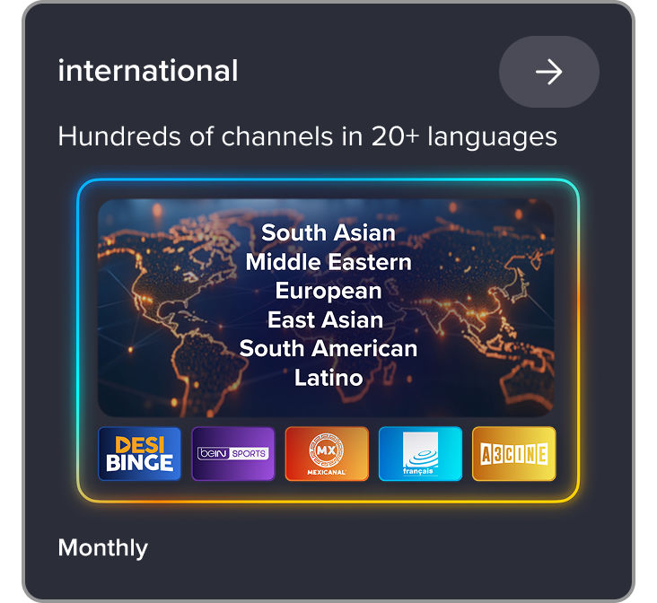 International, hundreds of channels in 20+ languages, South Asian, Middle Eastern, European, East Asian, SOuth American, Lation, Channels like Desi Binge, beIN sports, Mexicanal, Francais, A3Cine, monthly subscriptions