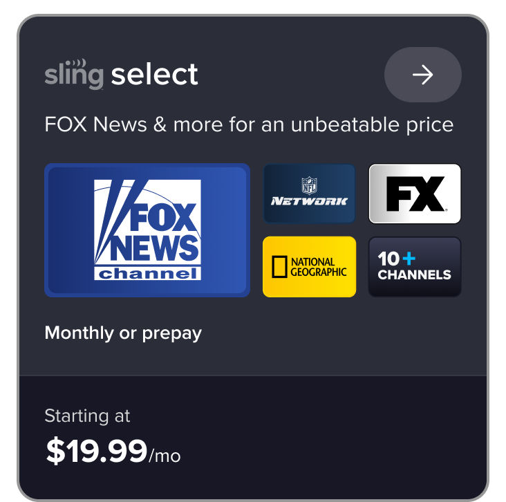 Sling Select, FOX News & more for an unbeatable price, FOX News channel, NFL Network, FX, National Geographic, 10+ channels, monthly or prepay starting at $19.99/mo