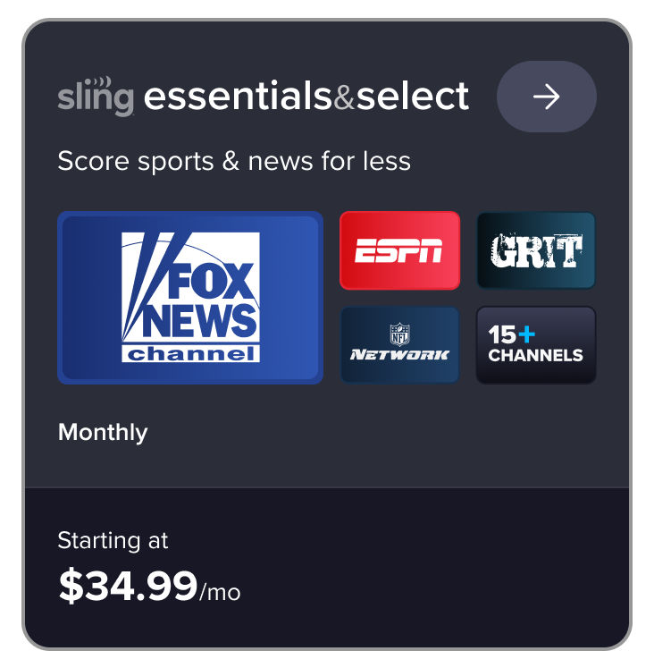 Sling Essentials and Select plan card: Score sports and news for less. Features Fox News, ESPN, Grit, NFL Network starting at $34.99/mo
