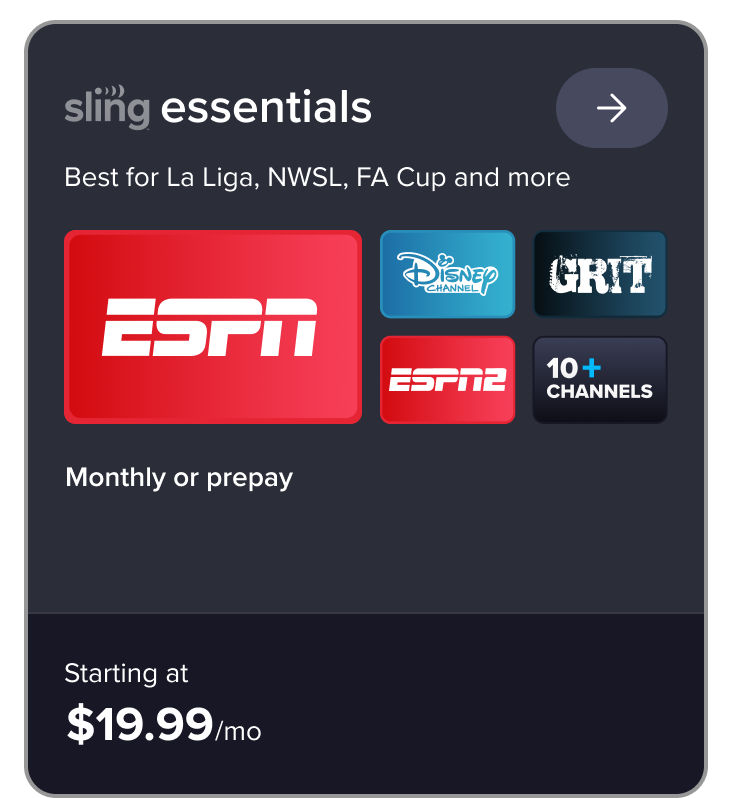 Sling essentials card: Best for La Liga, NWSL, FA Cup and more. Includes ESPN, Disney, Grit, ESPN2, 10+ channels. Starting at $19.99/mo.