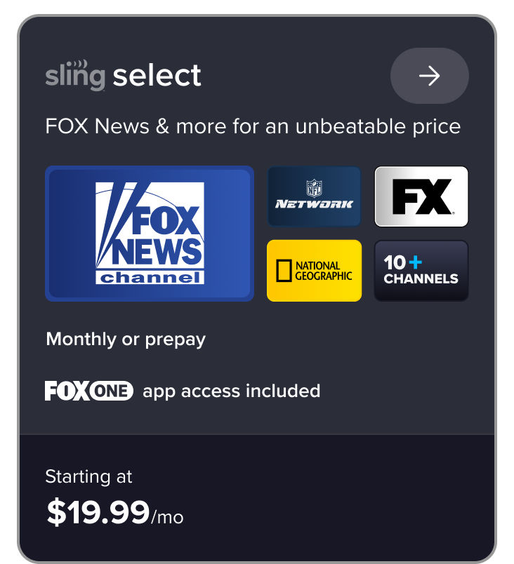 Sling Select, FOX News & more for an unbeatable price, FOX News channel, NFL Network, FX, National Geographic, 10+ channels, monthly or prepay starting at $19.99/mo