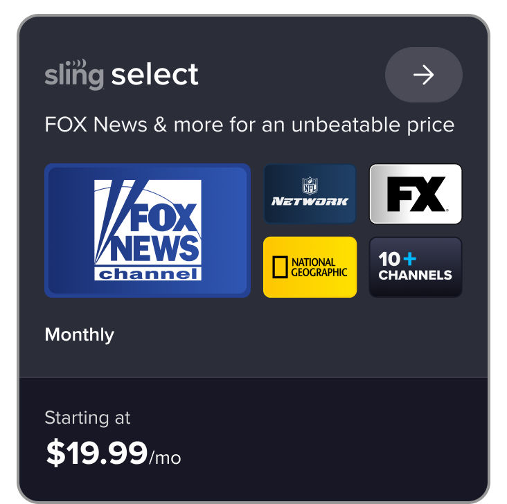 Sling Select plan card: FOX News and more for an unbeatable price. Features Fox News, NFL Network, FX, National Geographic for $19.99/mo