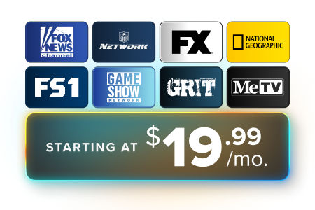 Starting at 19.99/mo. get FOX News, NFL Network, National Geographic, FS1, Game Show Network, Grit, MeTV, and more