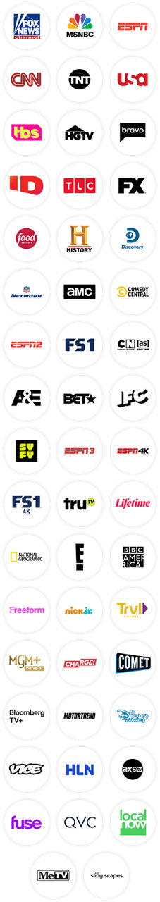 Fox News, MSNBC, ESPN, CNN, TNT, USA, TBS, HGTV, Bravo, Investigation Discovery, TLC, FX, Food Network, History Channel, Discovery Channel, NFL Network, AMC, Comedy Central, ESPN2, FS1, Cartoon Network (Adult Swim), A&E, BET, IFC, SYFY, ESPN3, ESPN4K, FS14K, Tru TV, Lifetime, National Geographic, E!, BBC America, Freeform, Nick Jr., Travel Channel, MGM+ Drive In, Charge!, Comet, Bloomberg TV+, Motortrend, Disney Channel, Vice, HLN, AXS TV, Fuse, QVC, Local Now, MeTV, Slingscapes