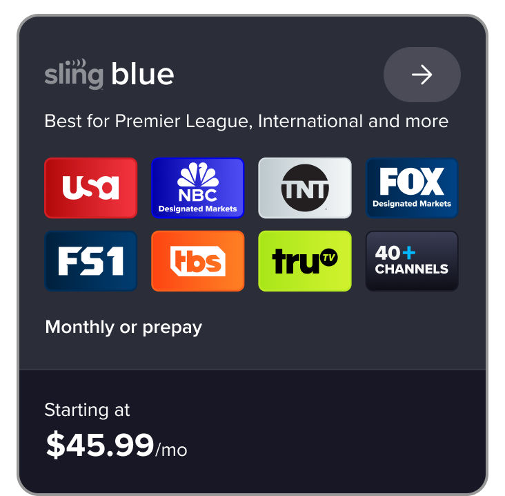 Sling Blue: Best for Premier League, International, and more. Featuring USA, NBC in designated markets, TNT, FOX, FS1, TBS, TRUTV, and 40+ channels. Monthly or prepay, starting at $45.99/mo.