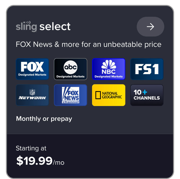 Sling Select, FOX News & more for an unbeatable price, FOX News channel, NFL Network, FX, National Geographic, 10+ channels, monthly or prepay starting at $19.99/mo