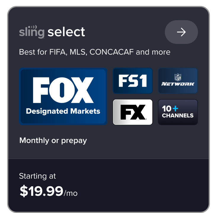 Sling Select: Best for FIFA, MLS, CONCACAF and more. Includes FOX in designated markets, plus FS1, FX, NFL Network, and 10+ channels. Monthly or prepay, starting at $19.99/mo.